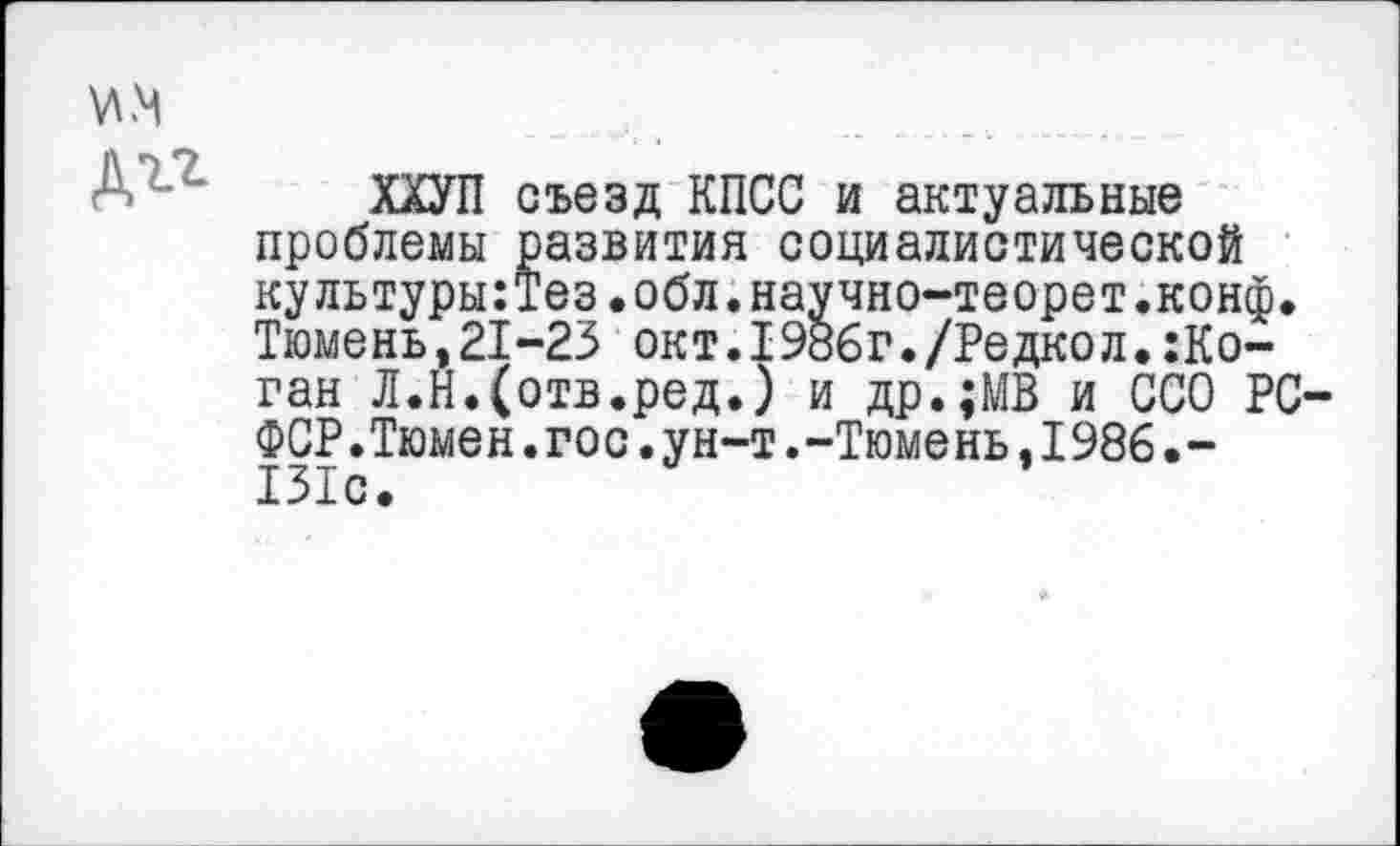 ﻿ХХУП съезд КПСС и актуальные проблемы развития социалистической культуры:Тез.обл.научно-теорет.конф. Тюмень,21-23 окт.I986г./Редкол.:Ко-ган Л.Н.(отв.ред.) и др.;МВ и ССО РС-ФСР.Тюмен.гос.ун-т.-Тюмень.1986.-131с.